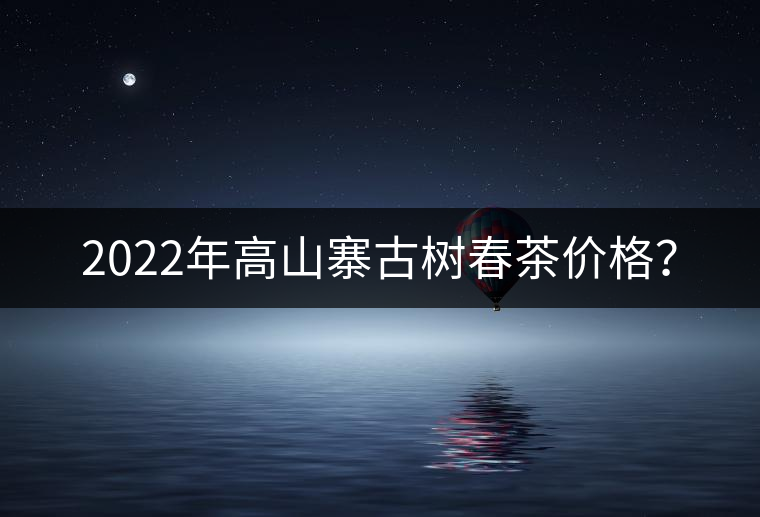 2022年高山寨古樹春茶價格？