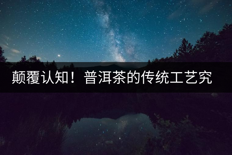 顛覆認知!普洱茶的傳統(tǒng)工藝究竟是什么? 顛覆認知!普洱茶的傳統(tǒng)工藝究竟是什么?