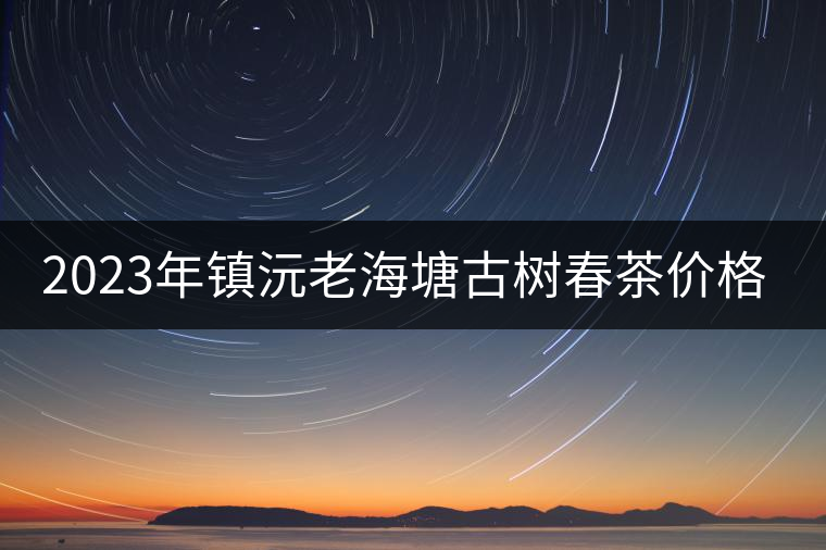 2023年鎮(zhèn)沅老海塘古樹(shù)春茶價(jià)格是多少? 2023年鎮(zhèn)沅老海塘古樹(shù)春茶價(jià)格是多少?