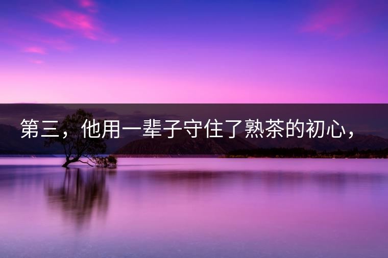 第三,他用一輩子守住了熟茶的初心,定下了熟茶的底線 第三,他用一輩子守住了熟茶的初心,定下了熟茶的底線